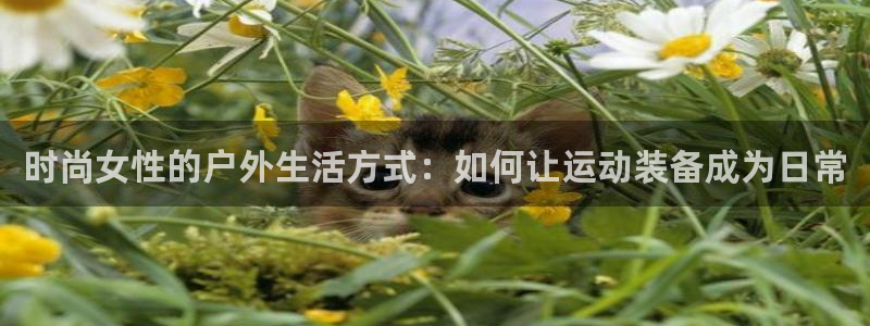 意昂体育4平台假的吗是真的吗：时尚女性的户外生活方式