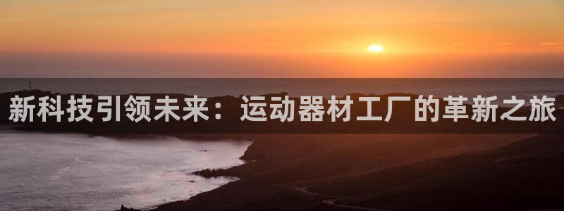 意昂体育4官方客服电话：新科技引领未来：运动器材工厂的革新之