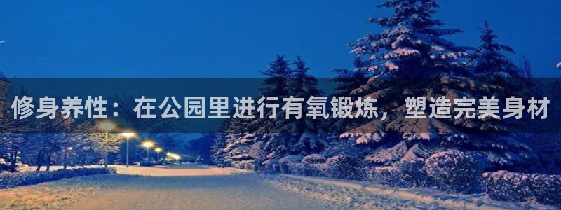 意昂体育4招商电话是多少：修身养性：在公园里进行有氧锻炼，塑